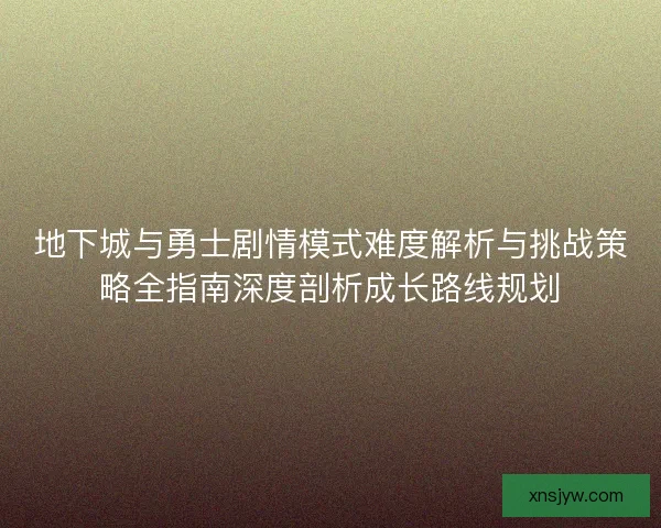 地下城与勇士剧情模式难度解析与挑战策略全指南深度剖析成长路线规划