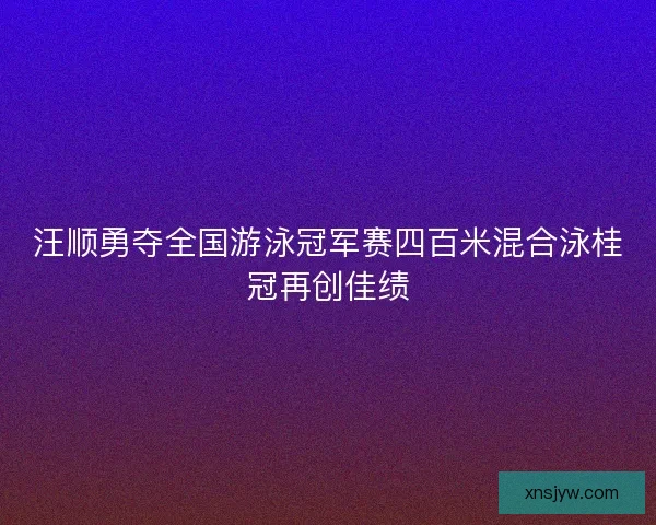 汪顺勇夺全国游泳冠军赛四百米混合泳桂冠再创佳绩