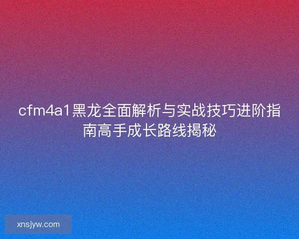 cfm4a1黑龙全面解析与实战技巧进阶指南高手成长路线揭秘