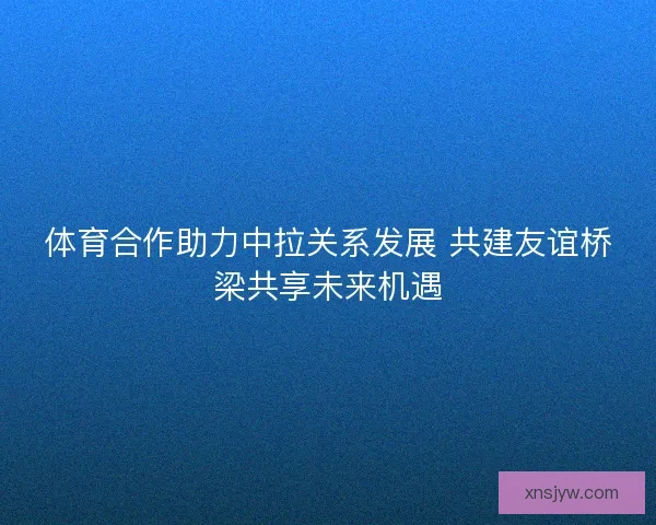 体育合作助力中拉关系发展 共建友谊桥梁共享未来机遇
