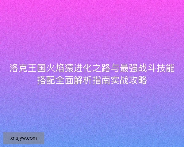 洛克王国火焰猿进化之路与最强战斗技能搭配全面解析指南实战攻略