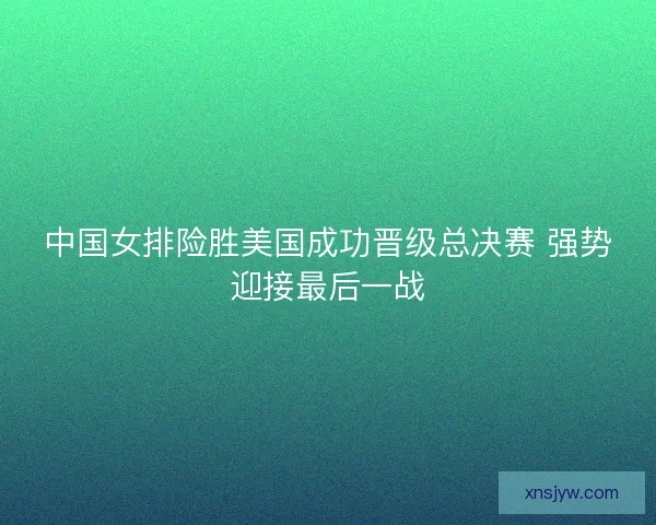 中国女排险胜美国成功晋级总决赛 强势迎接最后一战