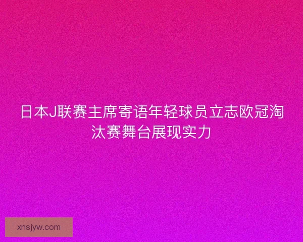 日本J联赛主席寄语年轻球员立志欧冠淘汰赛舞台展现实力