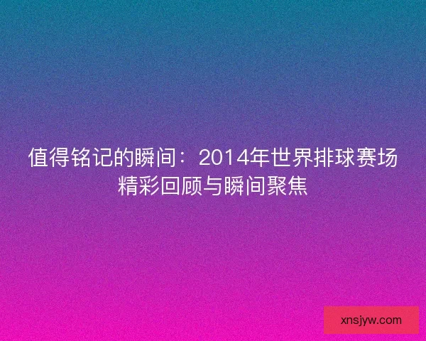 值得铭记的瞬间：2014年世界排球赛场精彩回顾与瞬间聚焦