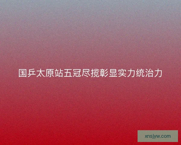 国乒太原站五冠尽揽彰显实力统治力